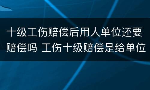 十级工伤赔偿后用人单位还要赔偿吗 工伤十级赔偿是给单位还是给个人啊