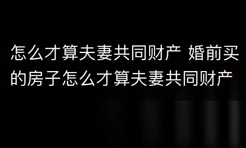 怎么才算夫妻共同财产 婚前买的房子怎么才算夫妻共同财产