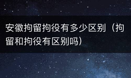 安徽拘留拘役有多少区别（拘留和拘役有区别吗）