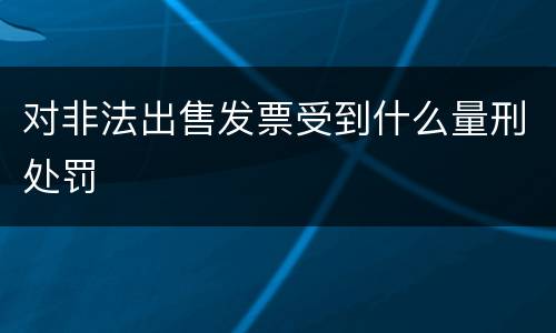 对非法出售发票受到什么量刑处罚