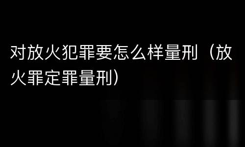对放火犯罪要怎么样量刑（放火罪定罪量刑）