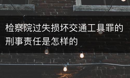 检察院过失损坏交通工具罪的刑事责任是怎样的