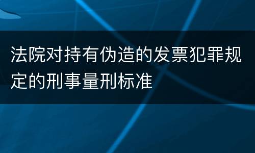 法院对持有伪造的发票犯罪规定的刑事量刑标准