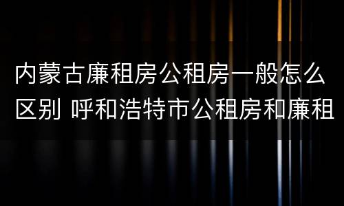 内蒙古廉租房公租房一般怎么区别 呼和浩特市公租房和廉租房的区别