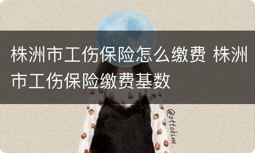 株洲市工伤保险怎么缴费 株洲市工伤保险缴费基数