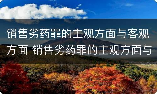 销售劣药罪的主观方面与客观方面 销售劣药罪的主观方面与客观方面不一致
