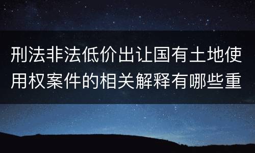 刑法非法低价出让国有土地使用权案件的相关解释有哪些重要内容