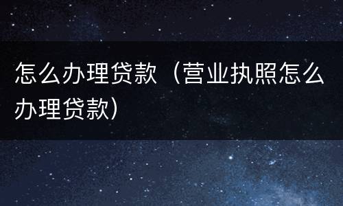 怎么办理贷款（营业执照怎么办理贷款）