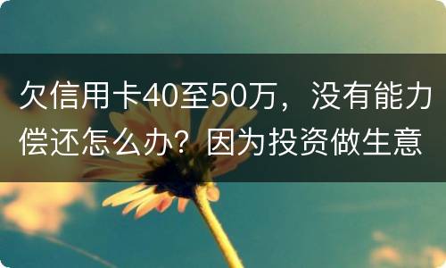 欠信用卡40至50万，没有能力偿还怎么办？因为投资做生意失败了