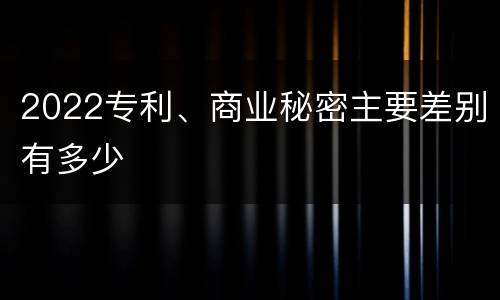 2022专利、商业秘密主要差别有多少