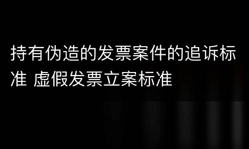 持有伪造的发票案件的追诉标准 虚假发票立案标准