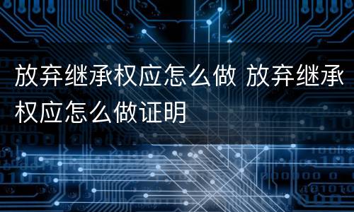 放弃继承权应怎么做 放弃继承权应怎么做证明