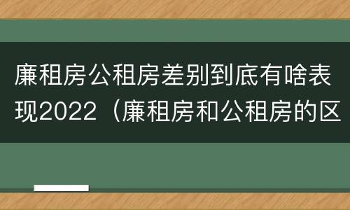 廉租房公租房差别到底有啥表现2022（廉租房和公租房的区别到底是什么?）