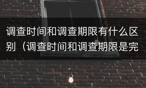 调查时间和调查期限有什么区别（调查时间和调查期限是完全一致的）