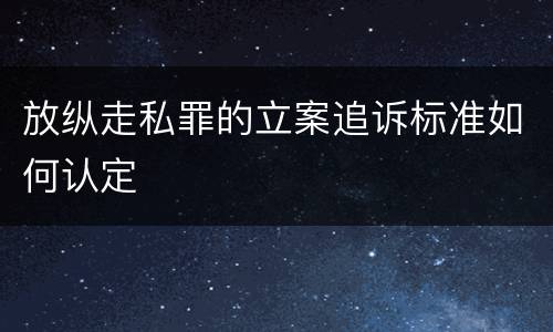 放纵走私罪的立案追诉标准如何认定