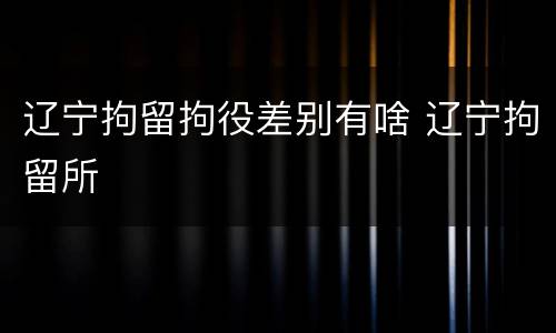 辽宁拘留拘役差别有啥 辽宁拘留所