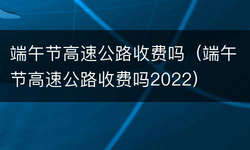 端午节高速公路收费吗（端午节高速公路收费吗2022）