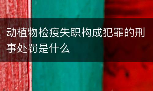 动植物检疫失职构成犯罪的刑事处罚是什么
