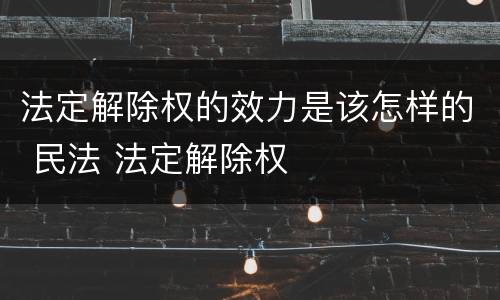 法定解除权的效力是该怎样的 民法 法定解除权