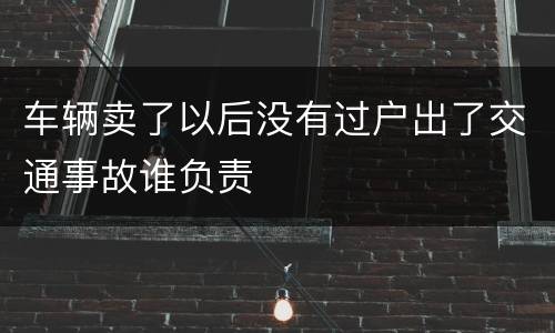 车辆卖了以后没有过户出了交通事故谁负责