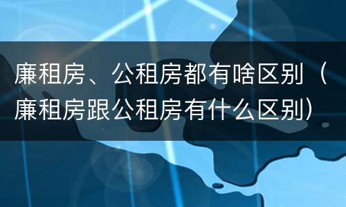 廉租房、公租房都有啥区别（廉租房跟公租房有什么区别）