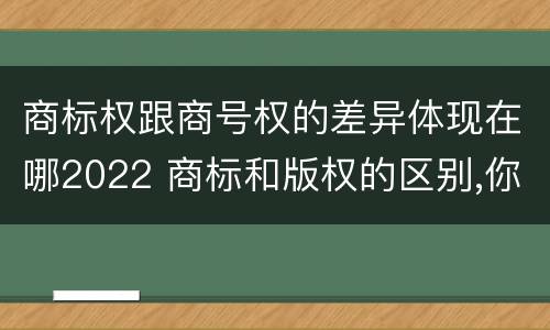 商标权跟商号权的差异体现在哪2022 商标和版权的区别,你知道多少?