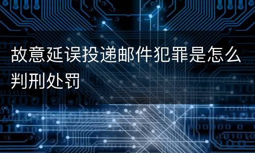 故意延误投递邮件犯罪是怎么判刑处罚