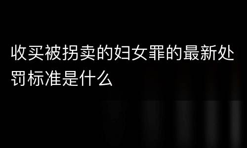 收买被拐卖的妇女罪的最新处罚标准是什么
