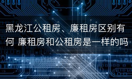 黑龙江公租房、廉租房区别有何 廉租房和公租房是一样的吗
