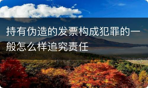 持有伪造的发票构成犯罪的一般怎么样追究责任