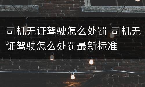 司机无证驾驶怎么处罚 司机无证驾驶怎么处罚最新标准