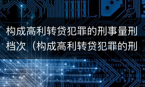 构成高利转贷犯罪的刑事量刑档次（构成高利转贷犯罪的刑事量刑档次是多少）