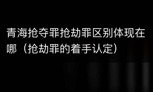 青海抢夺罪抢劫罪区别体现在哪（抢劫罪的着手认定）