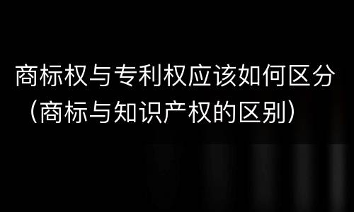 商标权与专利权应该如何区分（商标与知识产权的区别）