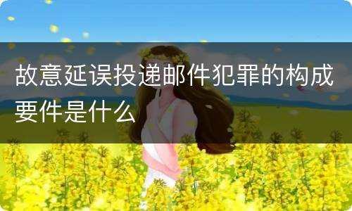 故意延误投递邮件犯罪的构成要件是什么