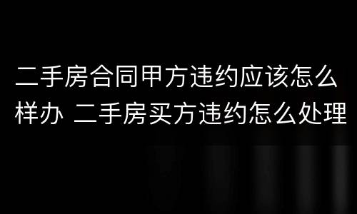 二手房合同甲方违约应该怎么样办 二手房买方违约怎么处理