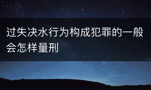 过失决水行为构成犯罪的一般会怎样量刑