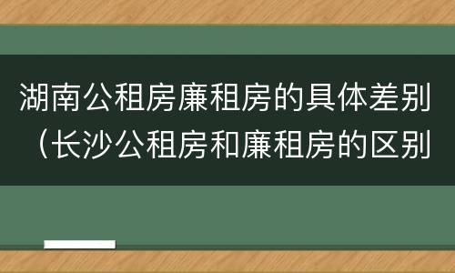 湖南公租房廉租房的具体差别（长沙公租房和廉租房的区别）