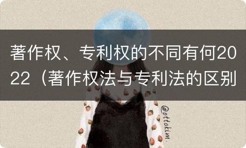 著作权、专利权的不同有何2022（著作权法与专利法的区别）