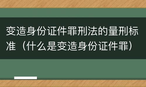 变造身份证件罪刑法的量刑标准（什么是变造身份证件罪）