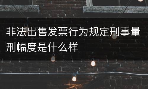 非法出售发票行为规定刑事量刑幅度是什么样