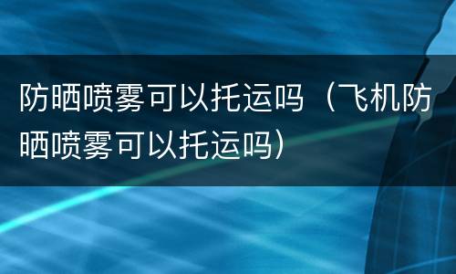 防晒喷雾可以托运吗（飞机防晒喷雾可以托运吗）