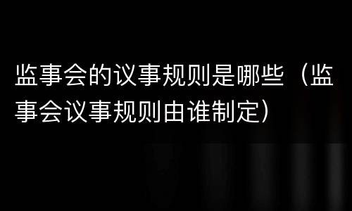 监事会的议事规则是哪些（监事会议事规则由谁制定）