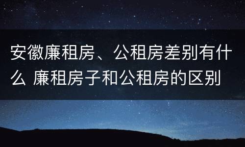 安徽廉租房、公租房差别有什么 廉租房子和公租房的区别