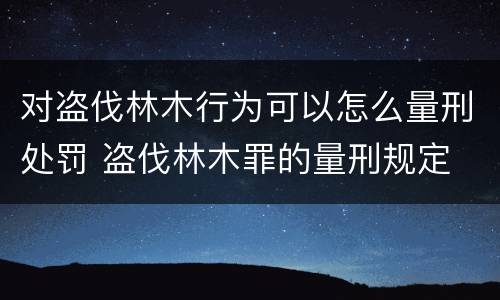 对盗伐林木行为可以怎么量刑处罚 盗伐林木罪的量刑规定