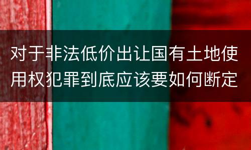对于非法低价出让国有土地使用权犯罪到底应该要如何断定