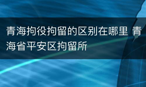 青海拘役拘留的区别在哪里 青海省平安区拘留所