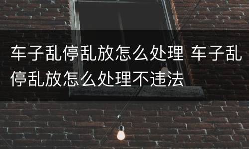 车子乱停乱放怎么处理 车子乱停乱放怎么处理不违法