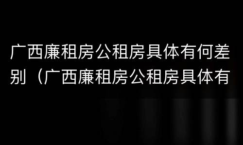 广西廉租房公租房具体有何差别（广西廉租房公租房具体有何差别呢）