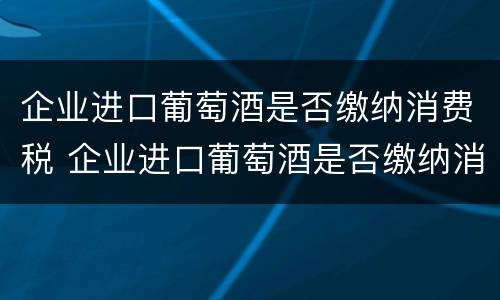 企业进口葡萄酒是否缴纳消费税 企业进口葡萄酒是否缴纳消费税税率